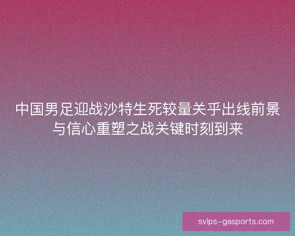 中国男足迎战沙特生死较量关乎出线前景与信心重塑之战关键时刻到来 中国男足迎战沙特生死较量关乎出线前景与信心重塑之战关键时刻到来