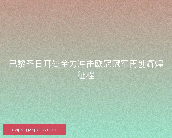 巴黎圣日耳曼全力冲击欧冠冠军再创辉煌征程 巴黎圣日耳曼全力冲击欧冠冠军再创辉煌征程