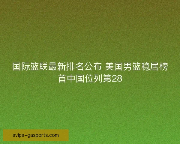 国际篮联最新排名公布 美国男篮稳居榜首中国位列第28 国际篮联最新排名公布 美国男篮稳居榜首中国位列第28