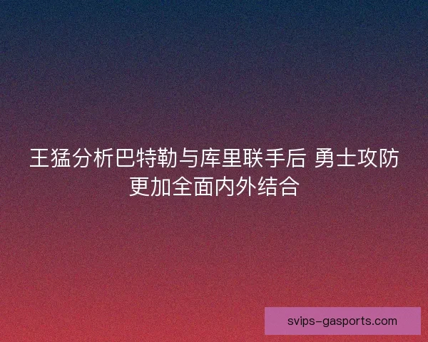 王猛分析巴特勒与库里联手后 勇士攻防更加全面内外结合