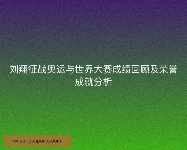 刘翔征战奥运与世界大赛成绩回顾及荣誉成就分析