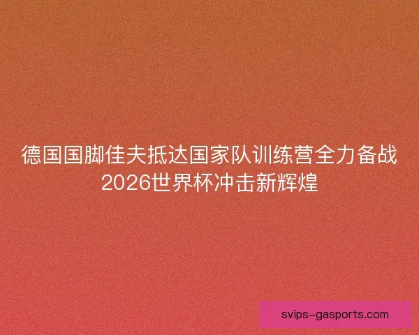 德国国脚佳夫抵达国家队训练营全力备战2026世界杯冲击新辉煌