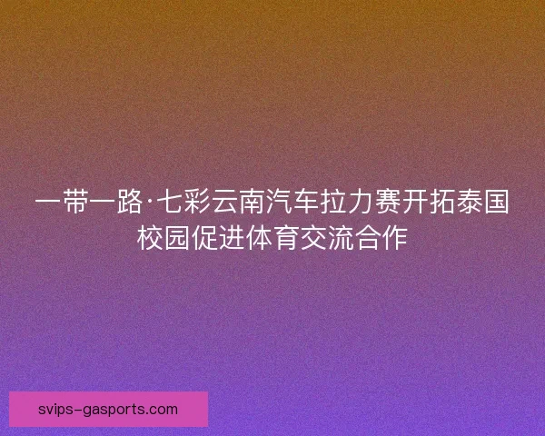 一带一路·七彩云南汽车拉力赛开拓泰国校园促进体育交流合作