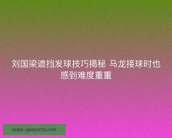 刘国梁遮挡发球技巧揭秘 马龙接球时也感到难度重重 刘国梁遮挡发球技巧揭秘 马龙接球时也感到难度重重