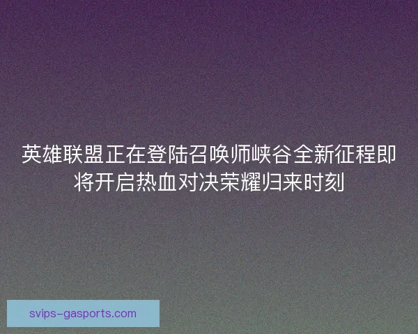 英雄联盟正在登陆召唤师峡谷全新征程即将开启热血对决荣耀归来时刻 英雄联盟正在登陆召唤师峡谷全新征程即将开启热血对决荣耀归来时刻